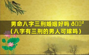 男命八字三刑婚姻好吗 🌲 （八字有三刑的男人可嫁吗）